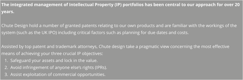 The integrated management of Intellectual Property (IP) portfolios has been central to our approach for over 20 years.    Chute Design hold a number of granted patents relating to our own products and are familiar with the workings of the system (such as the UK IPO) including critical factors such as planning for due dates and costs.  Assisted by top patent and trademark attorneys, Chute design take a pragmatic view concerning the most effective means of achieving your three crucial IP objectives: 	1.	Safeguard your assets and lock in the value. 	2.	Avoid infringement of anyone else’s rights (IPRs). 	3.	Assist exploitation of commercial opportunities.