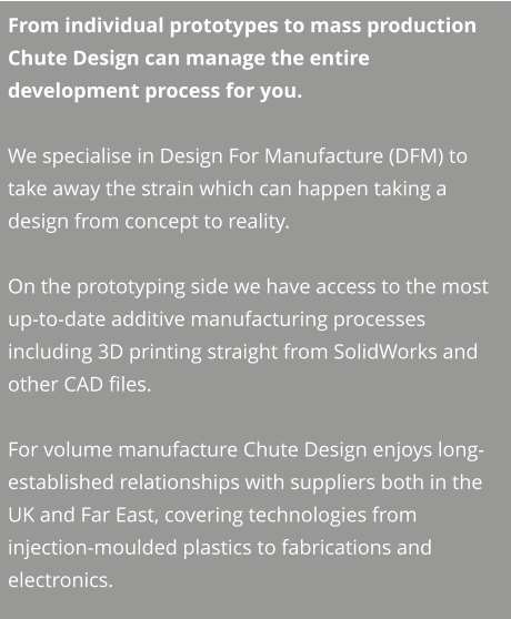 From individual prototypes to mass production Chute Design can manage the entire development process for you.    We specialise in Design For Manufacture (DFM) to take away the strain which can happen taking a design from concept to reality.   On the prototyping side we have access to the most up-to-date additive manufacturing processes including 3D printing straight from SolidWorks and other CAD files.  For volume manufacture Chute Design enjoys long-established relationships with suppliers both in the UK and Far East, covering technologies from injection-moulded plastics to fabrications and electronics.