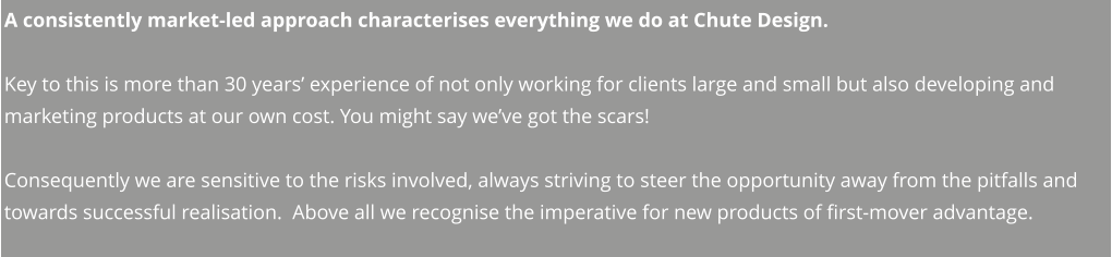 A consistently market-led approach characterises everything we do at Chute Design.  Key to this is more than 30 years’ experience of not only working for clients large and small but also developing and marketing products at our own cost. You might say we’ve got the scars!     Consequently we are sensitive to the risks involved, always striving to steer the opportunity away from the pitfalls and towards successful realisation.  Above all we recognise the imperative for new products of first-mover advantage.