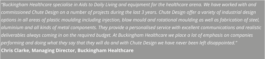“Buckingham Healthcare specialise in Aids to Daily Living and equipment for the healthcare arena. We have worked with and commissioned Chute Design on a number of projects during the last 3 years. Chute Design offer a variety of industrial design options in all areas of plastic moulding including injection, blow mould and rotational moulding as well as fabrication of steel, aluminium and all kinds of metal components. They provide a personalised service with excellent communications and realistic deliverables always coming in on the required budget. At Buckingham Healthcare we place a lot of emphasis on companies performing and doing what they say that they will do and with Chute Design we have never been left disappointed.” Chris Clarke, Managing Director, Buckingham Healthcare