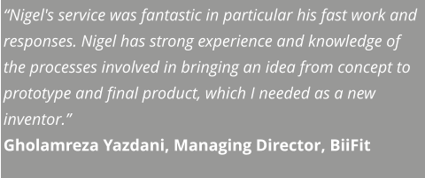 “Nigel's service was fantastic in particular his fast work and responses. Nigel has strong experience and knowledge of the processes involved in bringing an idea from concept to prototype and final product, which I needed as a new inventor.” Gholamreza Yazdani, Managing Director, BiiFit