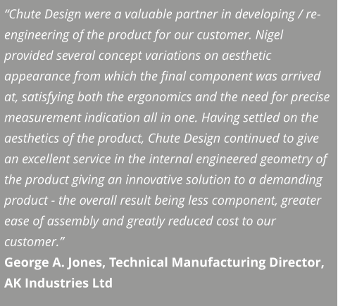 “Chute Design were a valuable partner in developing / re-engineering of the product for our customer. Nigel provided several concept variations on aesthetic appearance from which the final component was arrived at, satisfying both the ergonomics and the need for precise measurement indication all in one. Having settled on the aesthetics of the product, Chute Design continued to give an excellent service in the internal engineered geometry of the product giving an innovative solution to a demanding product - the overall result being less component, greater ease of assembly and greatly reduced cost to our customer.” George A. Jones, Technical Manufacturing Director, AK Industries Ltd