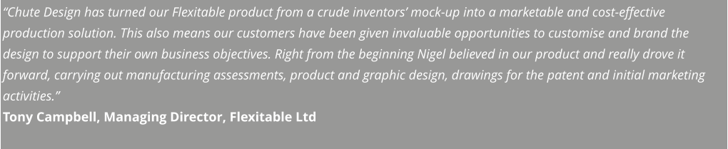 “Chute Design has turned our Flexitable product from a crude inventors’ mock-up into a marketable and cost-effective production solution. This also means our customers have been given invaluable opportunities to customise and brand the design to support their own business objectives. Right from the beginning Nigel believed in our product and really drove it forward, carrying out manufacturing assessments, product and graphic design, drawings for the patent and initial marketing activities.” Tony Campbell, Managing Director, Flexitable Ltd