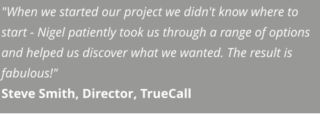 "When we started our project we didn't know where to start - Nigel patiently took us through a range of options and helped us discover what we wanted. The result is fabulous!" Steve Smith, Director, TrueCall