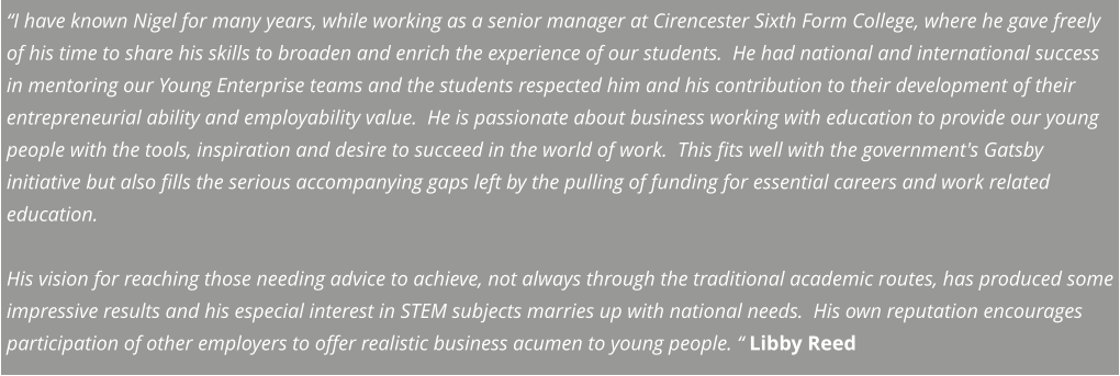 “I have known Nigel for many years, while working as a senior manager at Cirencester Sixth Form College, where he gave freely of his time to share his skills to broaden and enrich the experience of our students.  He had national and international success in mentoring our Young Enterprise teams and the students respected him and his contribution to their development of their entrepreneurial ability and employability value.  He is passionate about business working with education to provide our young people with the tools, inspiration and desire to succeed in the world of work.  This fits well with the government's Gatsby initiative but also fills the serious accompanying gaps left by the pulling of funding for essential careers and work related education.   His vision for reaching those needing advice to achieve, not always through the traditional academic routes, has produced some impressive results and his especial interest in STEM subjects marries up with national needs.  His own reputation encourages participation of other employers to offer realistic business acumen to young people. “ Libby Reed