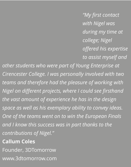 “My first contact with Nigel was during my time at college; Nigel offered his expertise to assist myself and other students who were part of Young Enterprise at Cirencester College. I was personally involved with two teams and therefore had the pleasure of working with Nigel on different projects, where I could see firsthand the vast amount of experience he has in the design space as well as his exemplary ability to convey ideas. One of the teams went on to win the European Finals and I know this success was in part thanks to the contributions of Nigel.” Callum Coles Founder, 3DTomorrow  www.3dtomorrow.com