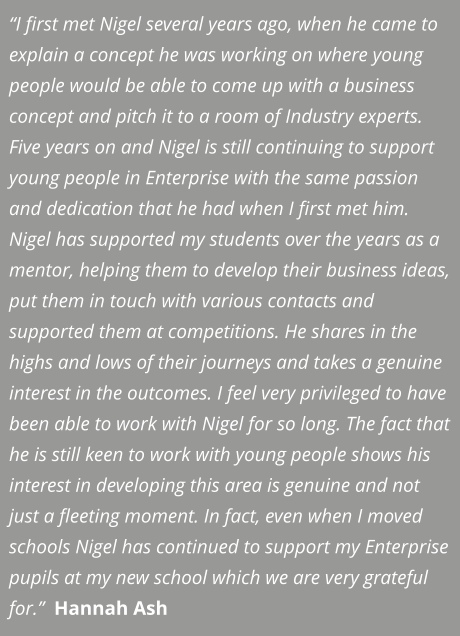 “I first met Nigel several years ago, when he came to explain a concept he was working on where young people would be able to come up with a business concept and pitch it to a room of Industry experts. Five years on and Nigel is still continuing to support young people in Enterprise with the same passion and dedication that he had when I first met him. Nigel has supported my students over the years as a mentor, helping them to develop their business ideas, put them in touch with various contacts and supported them at competitions. He shares in the highs and lows of their journeys and takes a genuine interest in the outcomes. I feel very privileged to have been able to work with Nigel for so long. The fact that he is still keen to work with young people shows his interest in developing this area is genuine and not just a fleeting moment. In fact, even when I moved schools Nigel has continued to support my Enterprise pupils at my new school which we are very grateful for.”  Hannah Ash