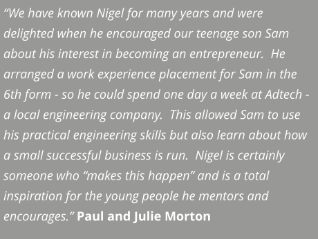 “We have known Nigel for many years and were delighted when he encouraged our teenage son Sam about his interest in becoming an entrepreneur.  He arranged a work experience placement for Sam in the 6th form - so he could spend one day a week at Adtech - a local engineering company.  This allowed Sam to use his practical engineering skills but also learn about how a small successful business is run.  Nigel is certainly someone who “makes this happen” and is a total inspiration for the young people he mentors and encourages.” Paul and Julie Morton