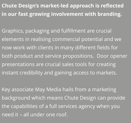 Chute Design’s market-led approach is reflected in our fast growing involvement with branding.  Graphics, packaging and fulfillment are crucial elements in realising commercial potential and we now work with clients in many different fields for both product and service propositions.  Door opener presentations are crucial sales tools for creating instant credibility and gaining access to markets.  Key associate May Media hails from a marketing background which means Chute Design can provide the capabilities of a full services agency when you need it – all under one roof.