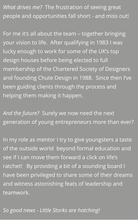 What drives me?  The frustration of seeing great people and opportunities fall short - and miss out!  For me it’s all about the team – together bringing your vision to life.  After qualifying in 1983 I was lucky enough to work for some of the UK’s top design houses before being elected to full membership of the Chartered Society of Designers and founding Chute Design in 1988.  Since then I’ve been guiding clients through the process and helping them making it happen.   And the future?  Surely we now need the next generation of young entrepreneurs more than ever?  In my role as mentor I try to give youngsters a taste of the outside world  beyond formal education and see if I can move them forward a click on life’s ratchet!   By providing a bit of a sounding board I have been privileged to share some of their dreams and witness astonishing feats of leadership and teamwork.     So good news - Little Storks are hatching!