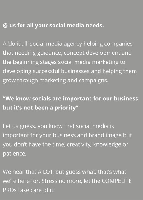 @ us for all your social media needs.  A ‘do it all’ social media agency helping companies that needing guidance, concept development and the beginning stages social media marketing to developing successful businesses and helping them grow through marketing and campaigns.  “We know socials are important for our business but it’s not been a priority”   Let us guess, you know that social media is important for your business and brand image but you don’t have the time, creativity, knowledge or patience.   We hear that A LOT, but guess what, that’s what we’re here for. Stress no more, let the COMPELITE PROs take care of it.